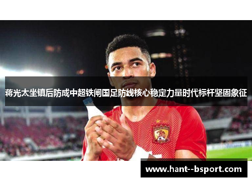 蒋光太坐镇后防成中超铁闸国足防线核心稳定力量时代标杆坚固象征 蒋光太坐镇后防成中超铁闸国足防线核心稳定力量时代标杆坚固象征